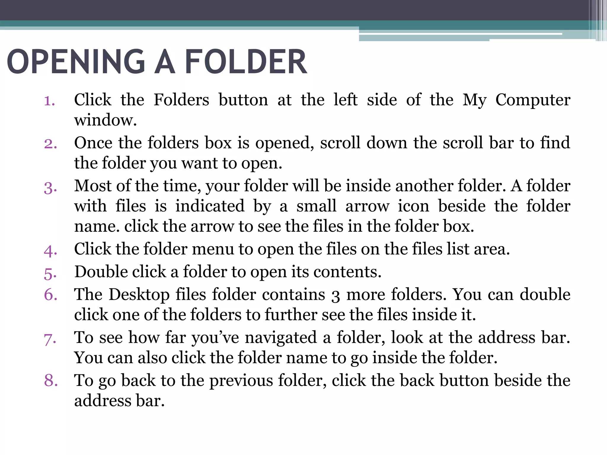 OPENING A FOLDER
1. Click the Folders button at the left side of the My Computer
window.
2. Once the folders box is opened, scroll down the scroll bar to find
the folder you want to open.
3. Most of the time, your folder will be inside another folder. A folder
with files is indicated by a small arrow icon beside the folder
name. click the arrow to see the files in the folder box.
4. Click the folder menu to open the files on the files list area.
5. Double click a folder to open its contents.
6. The Desktop files folder contains 3 more folders. You can double
click one of the folders to further see the files inside it.
7. To see how far you’ve navigated a folder, look at the address bar.
You can also click the folder name to go inside the folder.
8. To go back to the previous folder, click the back button beside the
address bar.
 