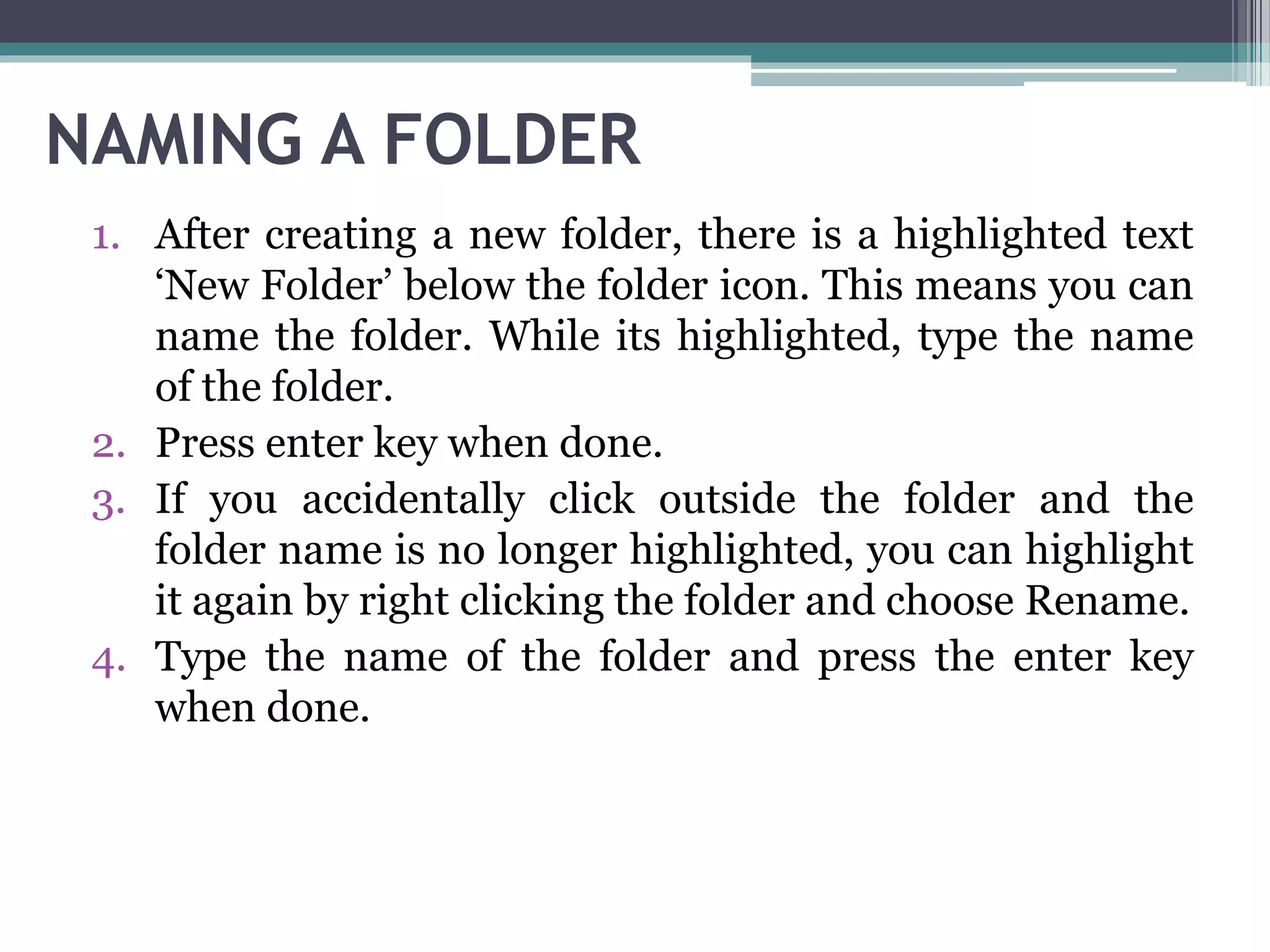 NAMING A FOLDER
1. After creating a new folder, there is a highlighted text
‘New Folder’ below the folder icon. This means you can
name the folder. While its highlighted, type the name
of the folder.
2. Press enter key when done.
3. If you accidentally click outside the folder and the
folder name is no longer highlighted, you can highlight
it again by right clicking the folder and choose Rename.
4. Type the name of the folder and press the enter key
when done.
 
