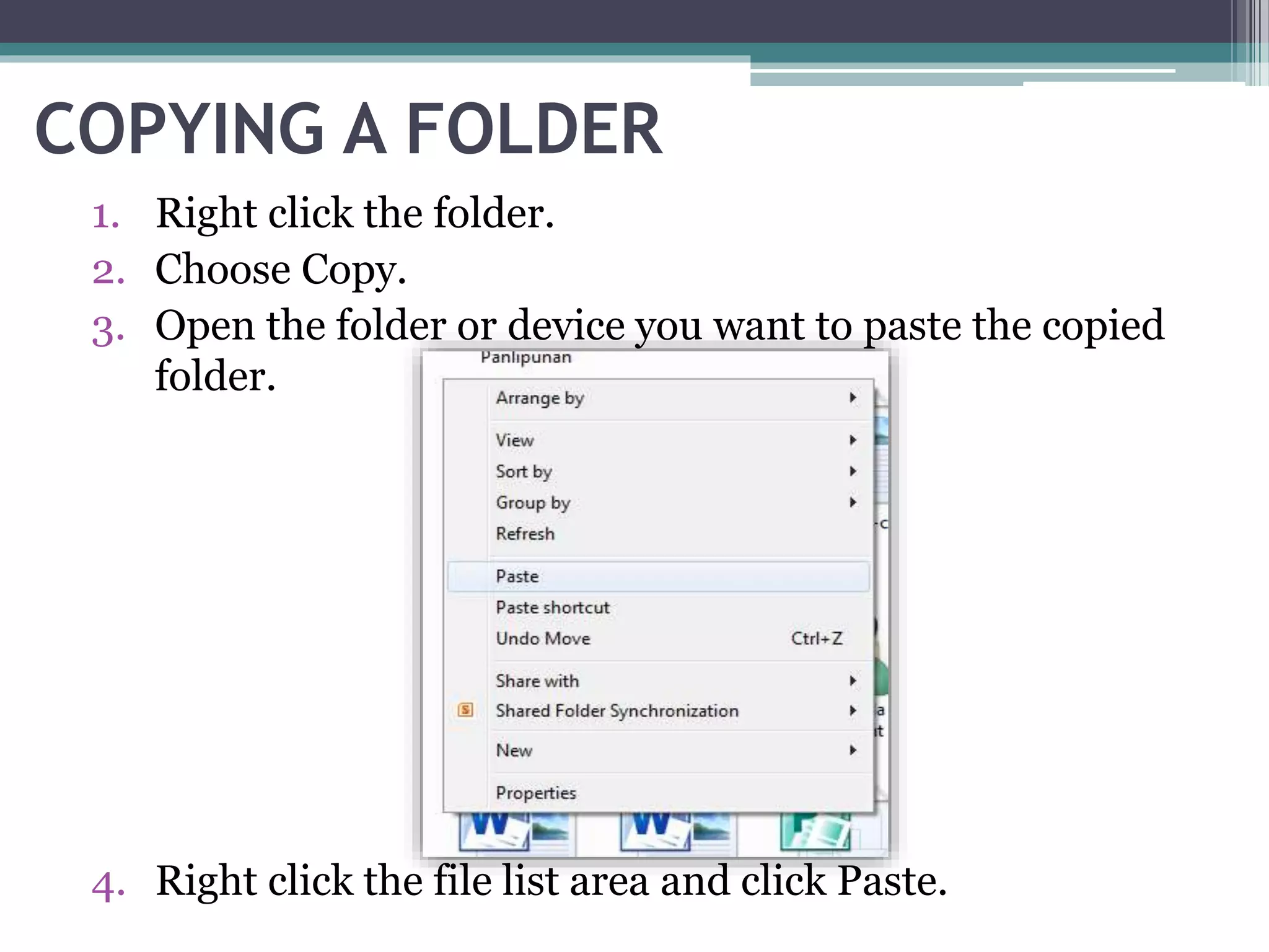 COPYING A FOLDER
1. Right click the folder.
2. Choose Copy.
3. Open the folder or device you want to paste the copied
folder.
4. Right click the file list area and click Paste.
 