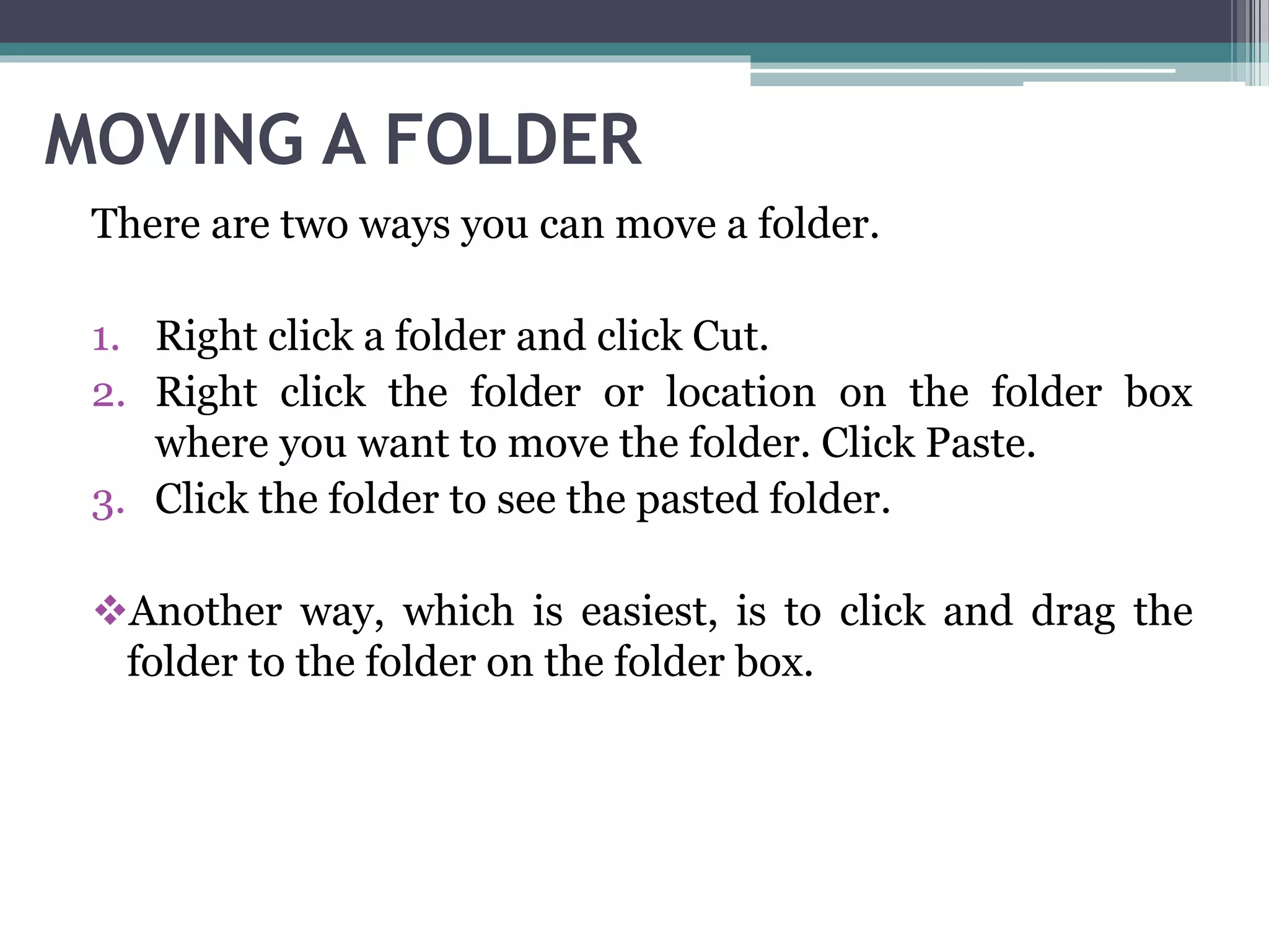 MOVING A FOLDER
There are two ways you can move a folder.
1. Right click a folder and click Cut.
2. Right click the folder or location on the folder box
where you want to move the folder. Click Paste.
3. Click the folder to see the pasted folder.
Another way, which is easiest, is to click and drag the
folder to the folder on the folder box.
 