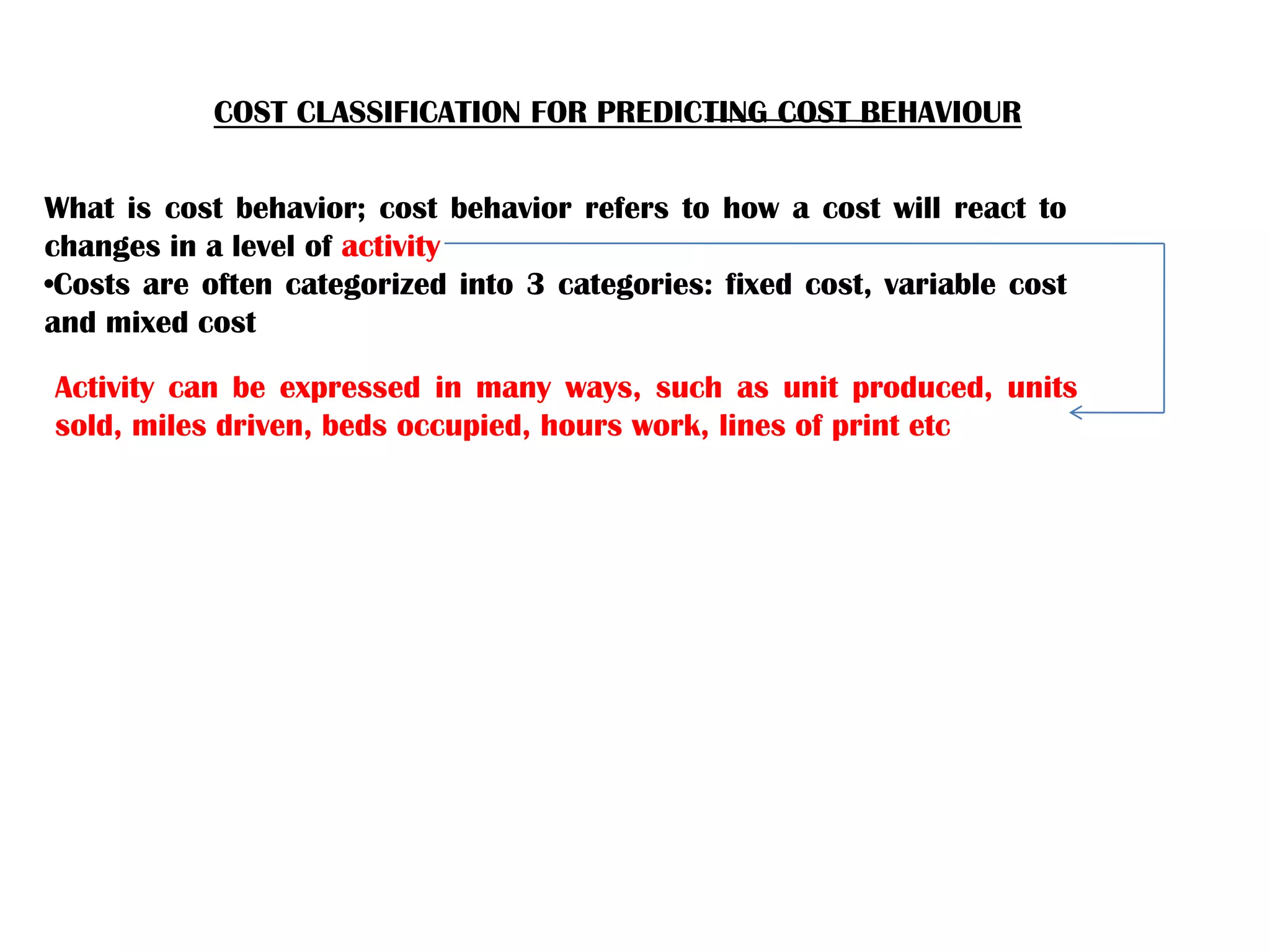 COST CLASSIFICATION FOR PREDICTING COST BEHAVIOUR
What is cost behavior; cost behavior refers to how a cost will react to
changes in a level of activity
•Costs are often categorized into 3 categories: fixed cost, variable cost
and mixed cost
Activity can be expressed in many ways, such as unit produced, units
sold, miles driven, beds occupied, hours work, lines of print etc
 