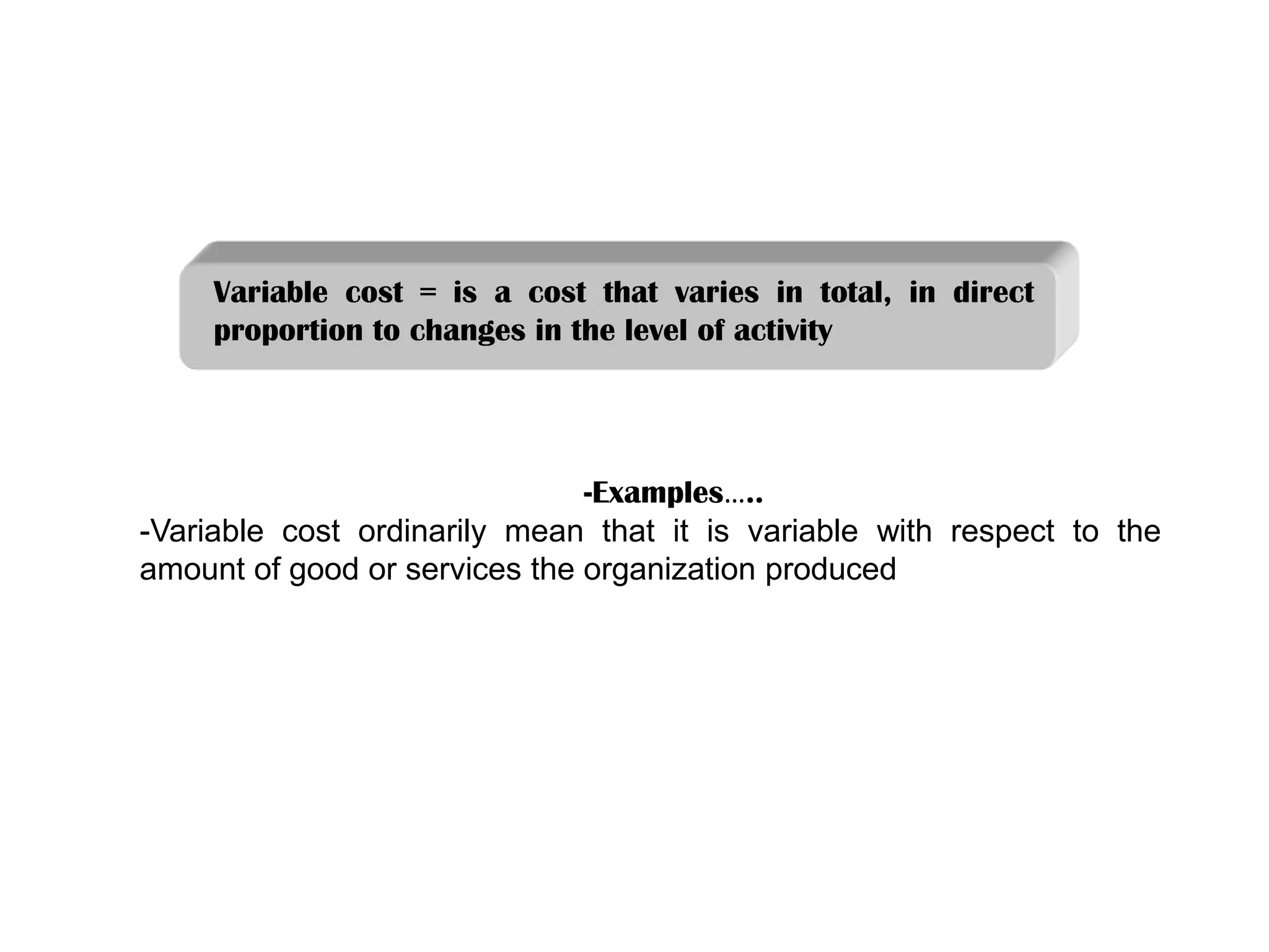 Variable cost = is a cost that varies in total, in direct
proportion to changes in the level of activity
-Examples…..
-Variable cost ordinarily mean that it is variable with respect to the
amount of good or services the organization produced
 