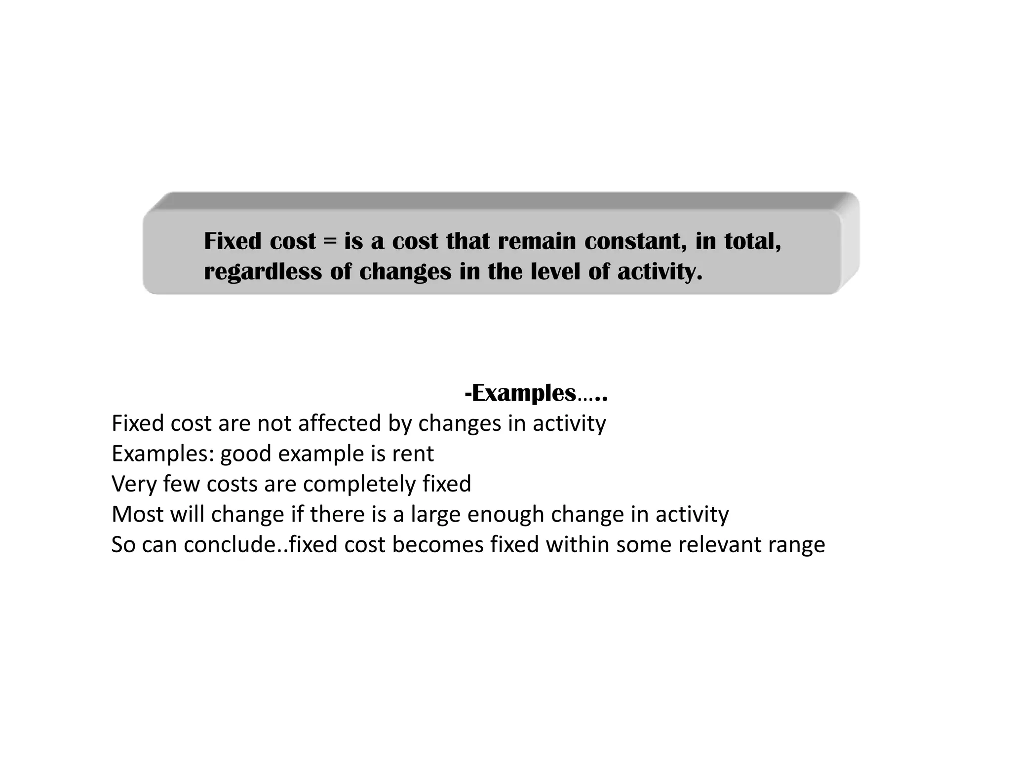 -Examples…..
Fixed cost are not affected by changes in activity
Examples: good example is rent
Very few costs are completely fixed
Most will change if there is a large enough change in activity
So can conclude..fixed cost becomes fixed within some relevant range
Fixed cost = is a cost that remain constant, in total,
regardless of changes in the level of activity.
 