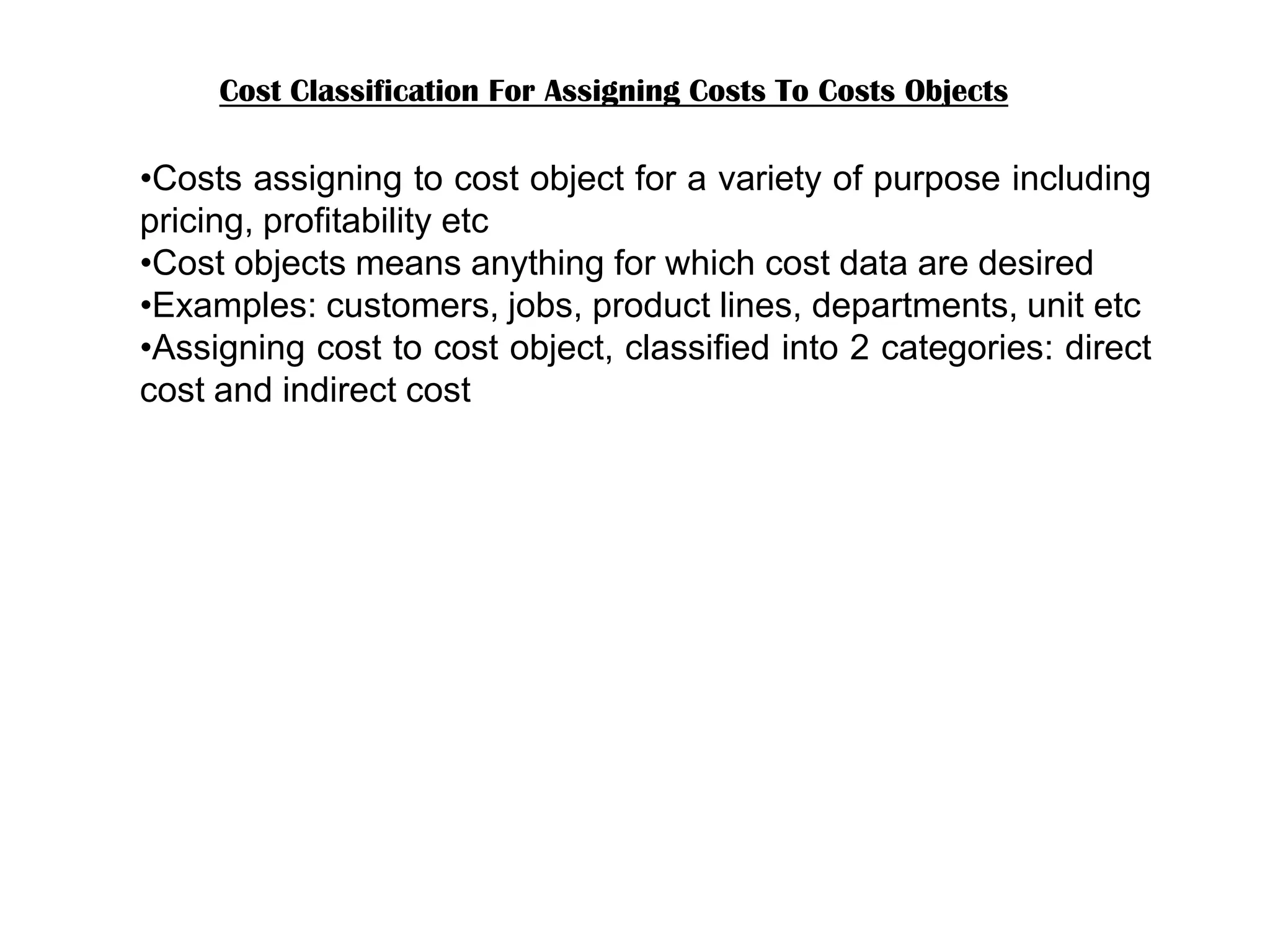 Cost Classification For Assigning Costs To Costs Objects
•Costs assigning to cost object for a variety of purpose including
pricing, profitability etc
•Cost objects means anything for which cost data are desired
•Examples: customers, jobs, product lines, departments, unit etc
•Assigning cost to cost object, classified into 2 categories: direct
cost and indirect cost
 