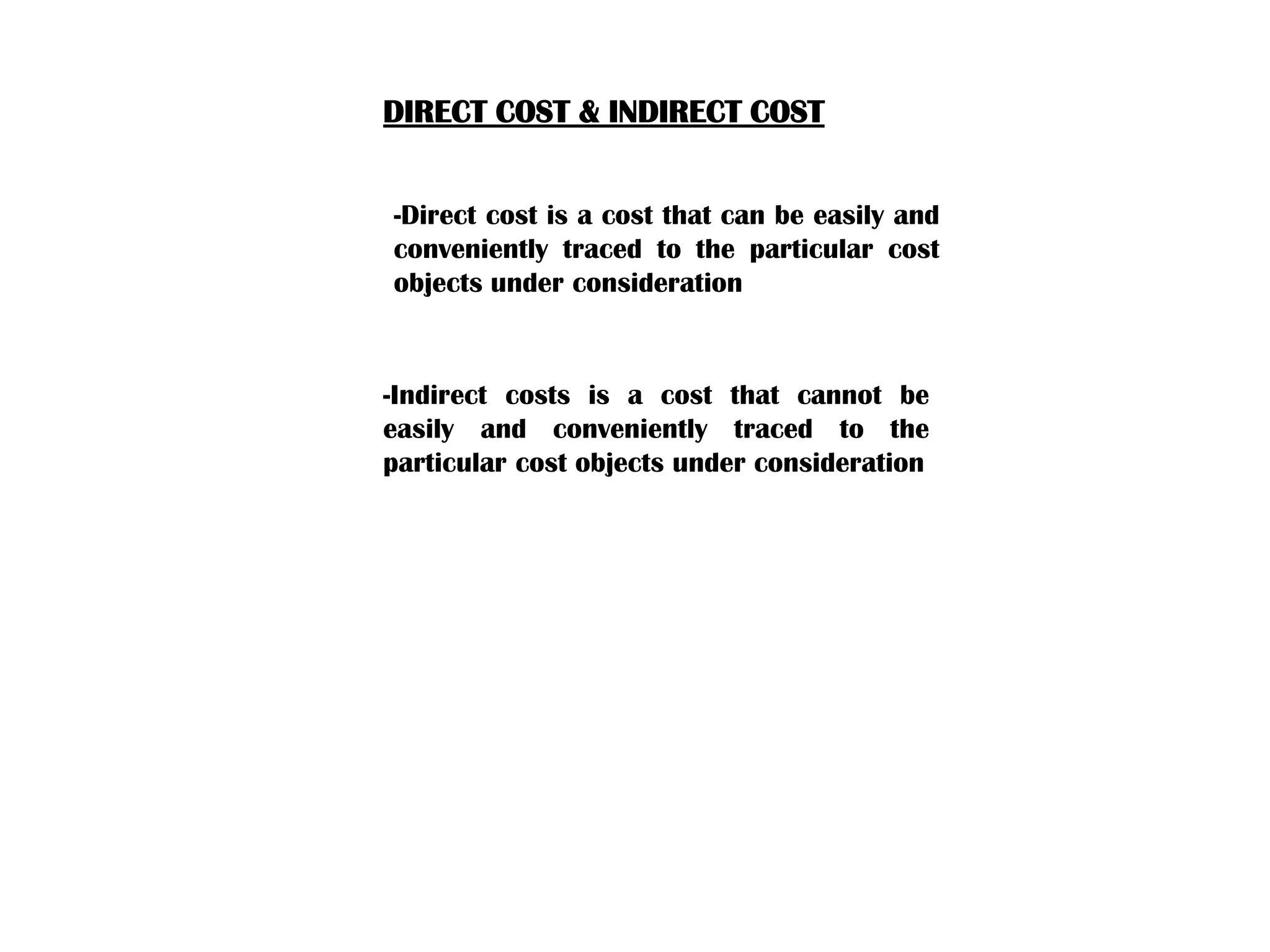 DIRECT COST & INDIRECT COST
-Direct cost is a cost that can be easily and
conveniently traced to the particular cost
objects under consideration
-Indirect costs is a cost that cannot be
easily and conveniently traced to the
particular cost objects under consideration
 
