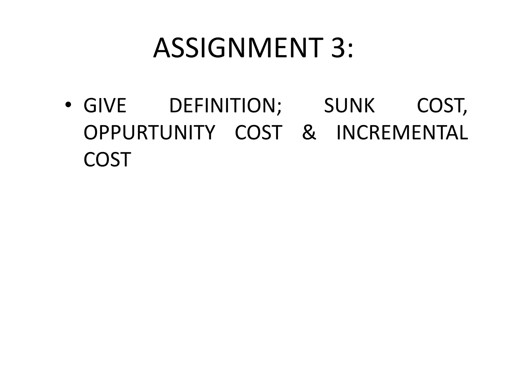 ASSIGNMENT 3:
• GIVE DEFINITION; SUNK COST,
OPPURTUNITY COST & INCREMENTAL
COST
 