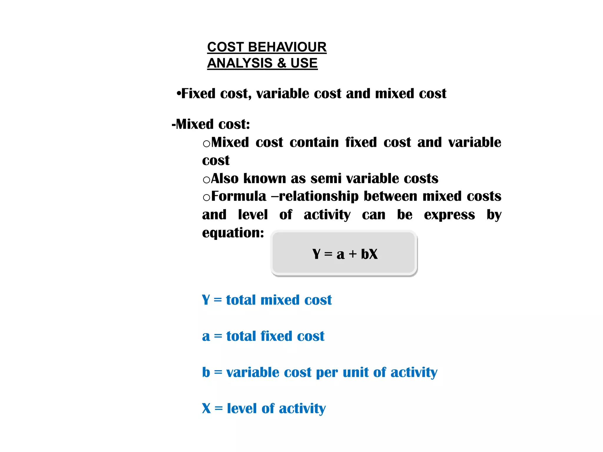 COST BEHAVIOUR
ANALYSIS & USE
-Mixed cost:
oMixed cost contain fixed cost and variable
cost
oAlso known as semi variable costs
oFormula –relationship between mixed costs
and level of activity can be express by
equation:
•Fixed cost, variable cost and mixed cost
Y = a + bX
Y = total mixed cost
a = total fixed cost
b = variable cost per unit of activity
X = level of activity
 
