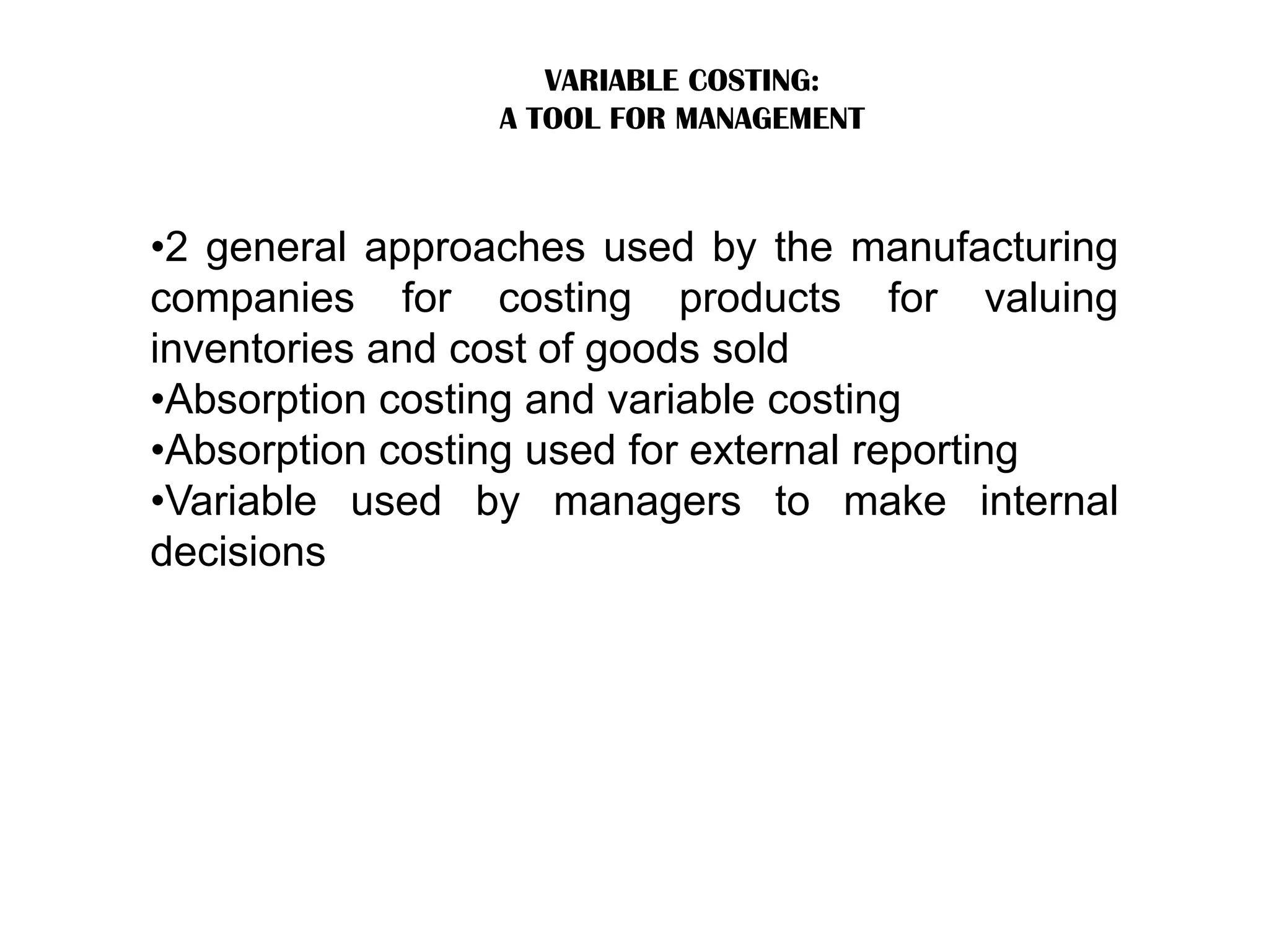 VARIABLE COSTING:
A TOOL FOR MANAGEMENT
•2 general approaches used by the manufacturing
companies for costing products for valuing
inventories and cost of goods sold
•Absorption costing and variable costing
•Absorption costing used for external reporting
•Variable used by managers to make internal
decisions
 