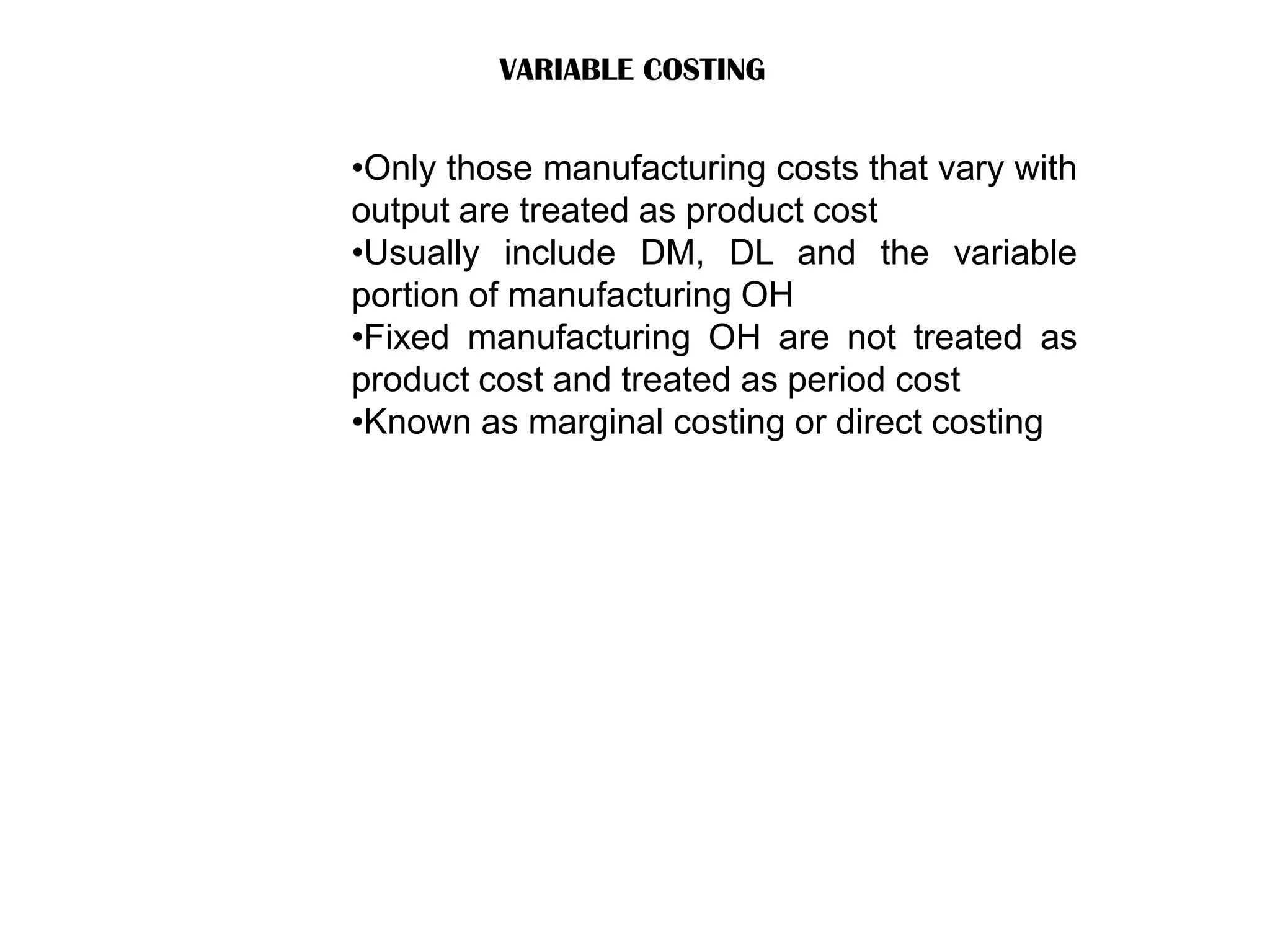 VARIABLE COSTING
•Only those manufacturing costs that vary with
output are treated as product cost
•Usually include DM, DL and the variable
portion of manufacturing OH
•Fixed manufacturing OH are not treated as
product cost and treated as period cost
•Known as marginal costing or direct costing
 