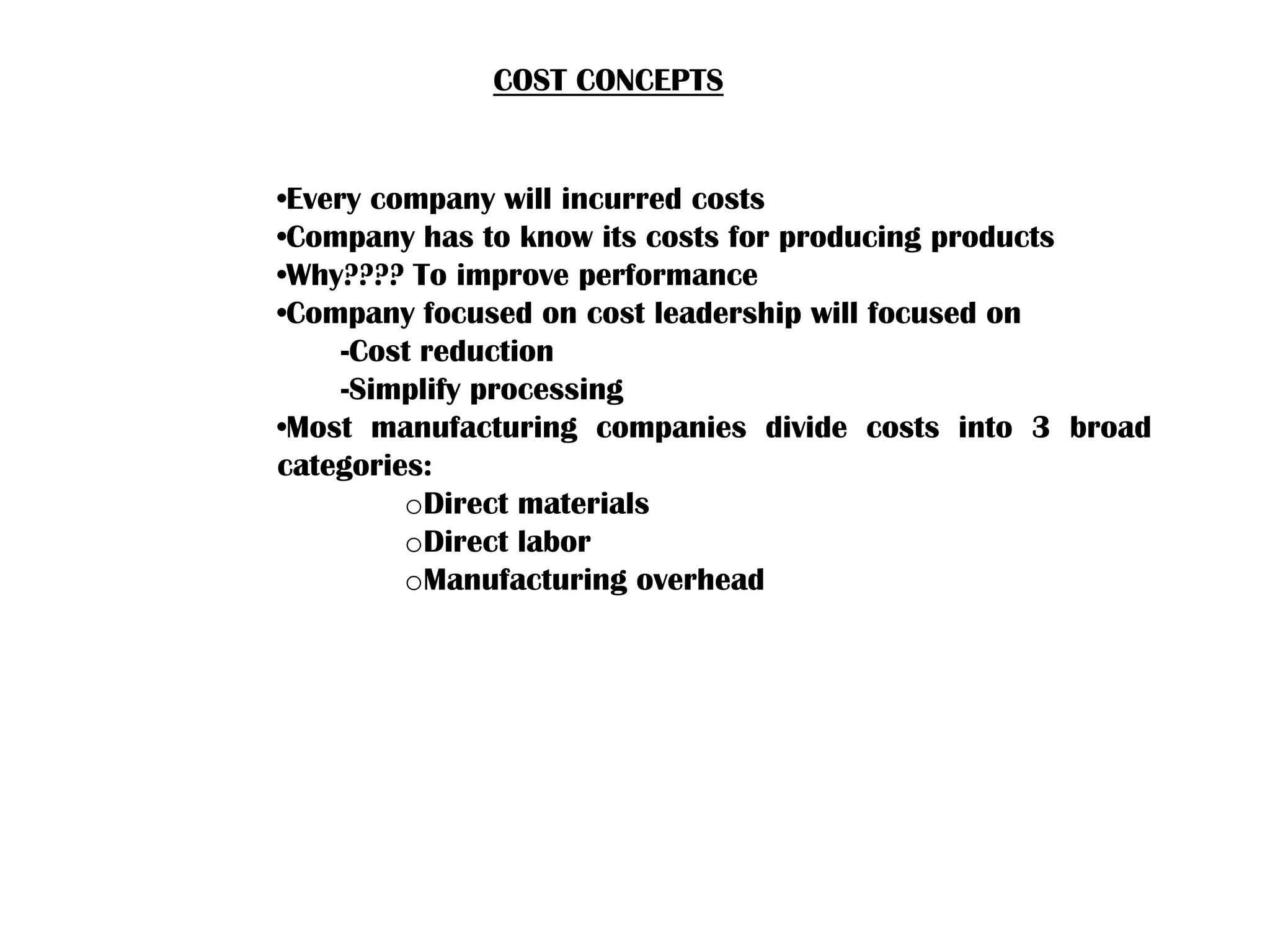 COST CONCEPTS
•Every company will incurred costs
•Company has to know its costs for producing products
•Why???? To improve performance
•Company focused on cost leadership will focused on
-Cost reduction
-Simplify processing
•Most manufacturing companies divide costs into 3 broad
categories:
oDirect materials
oDirect labor
oManufacturing overhead
 