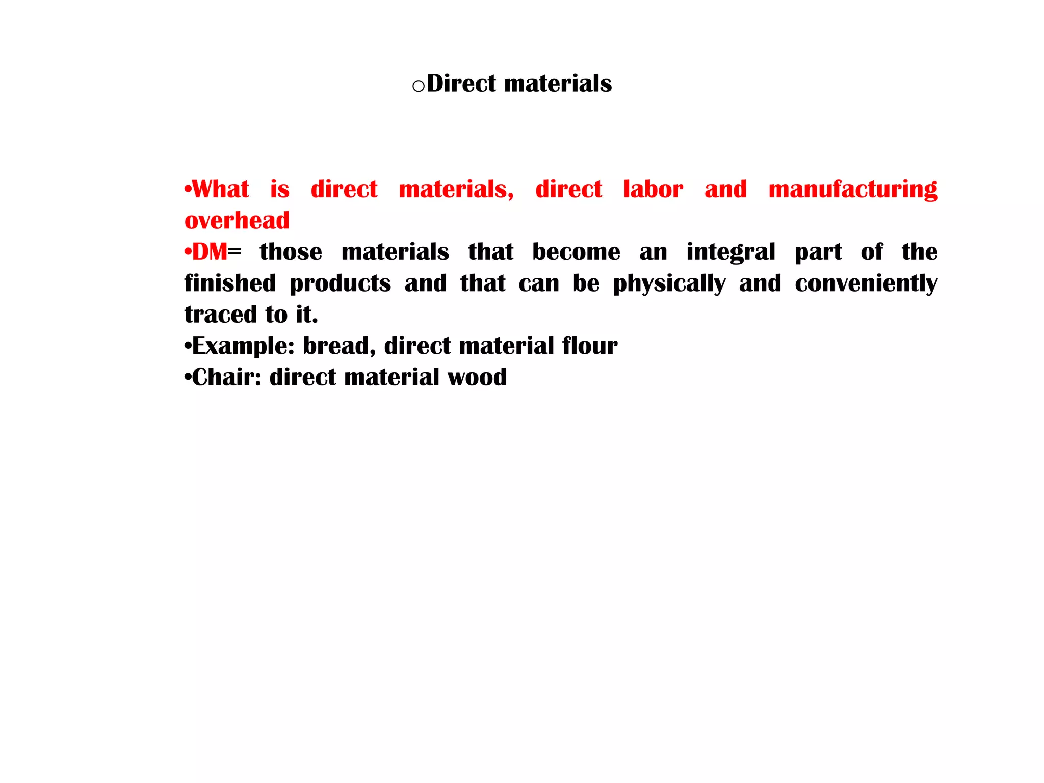 •What is direct materials, direct labor and manufacturing
overhead
•DM= those materials that become an integral part of the
finished products and that can be physically and conveniently
traced to it.
•Example: bread, direct material flour
•Chair: direct material wood
oDirect materials
 