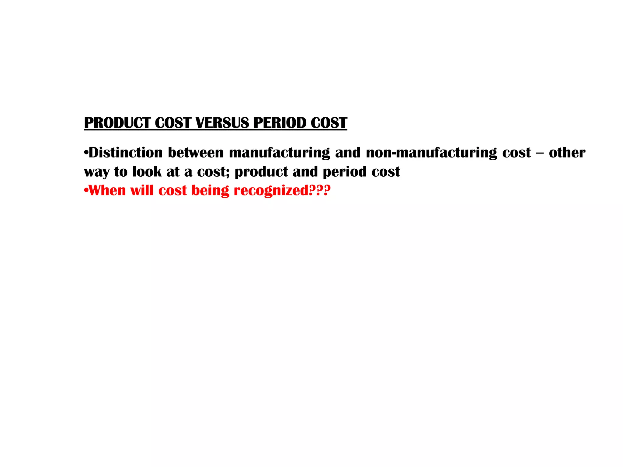 PRODUCT COST VERSUS PERIOD COST
•Distinction between manufacturing and non-manufacturing cost – other
way to look at a cost; product and period cost
•When will cost being recognized???
 