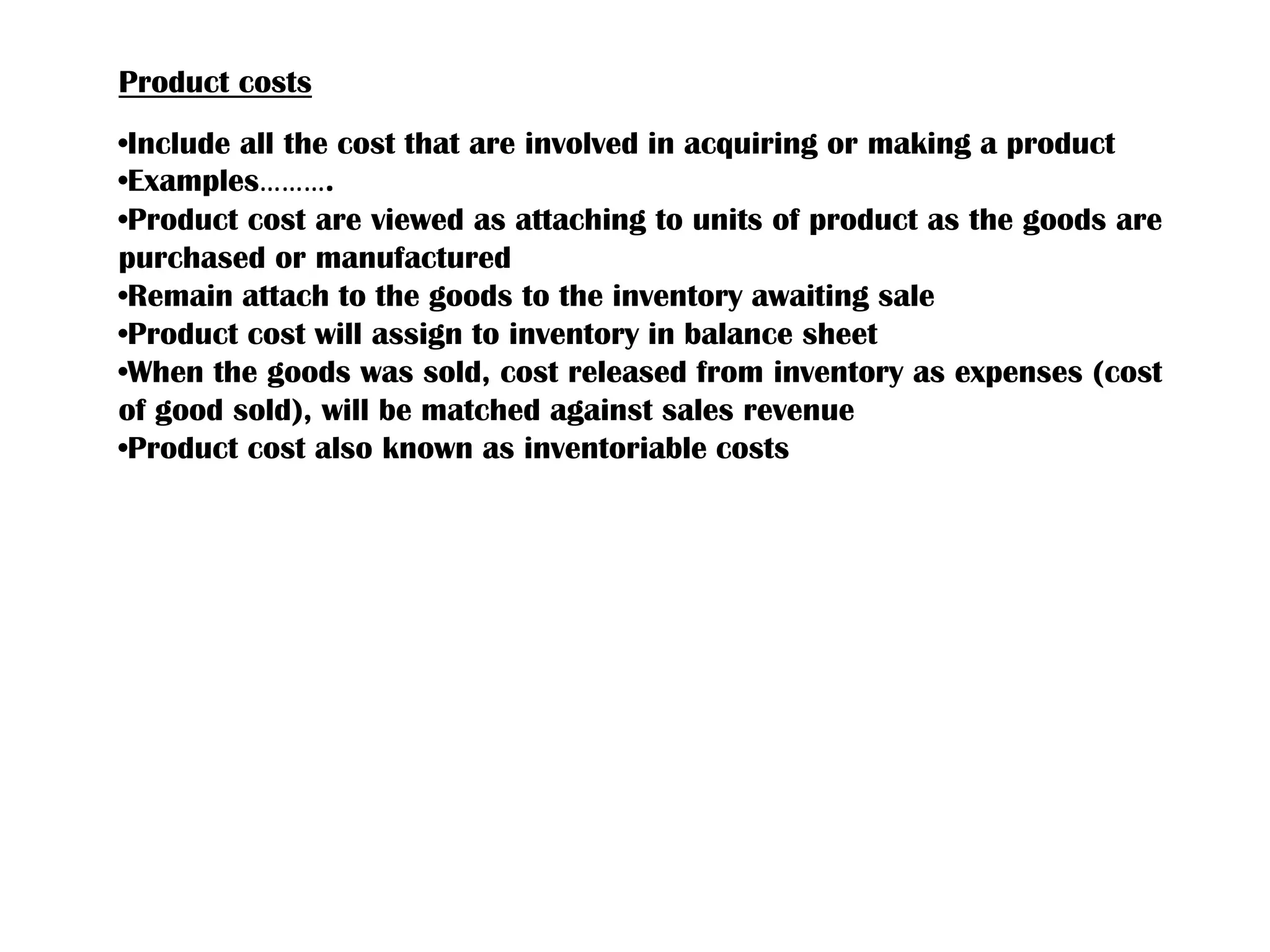 Product costs
•Include all the cost that are involved in acquiring or making a product
•Examples……….
•Product cost are viewed as attaching to units of product as the goods are
purchased or manufactured
•Remain attach to the goods to the inventory awaiting sale
•Product cost will assign to inventory in balance sheet
•When the goods was sold, cost released from inventory as expenses (cost
of good sold), will be matched against sales revenue
•Product cost also known as inventoriable costs
 