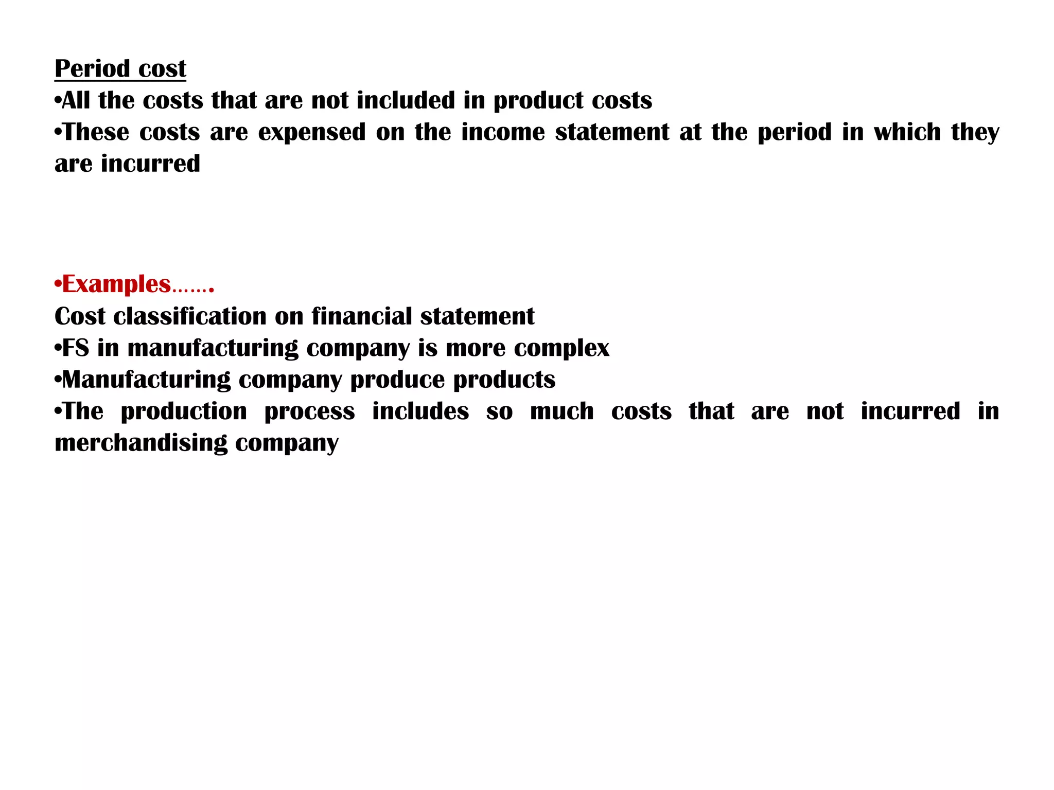 Period cost
•All the costs that are not included in product costs
•These costs are expensed on the income statement at the period in which they
are incurred
•Examples…….
Cost classification on financial statement
•FS in manufacturing company is more complex
•Manufacturing company produce products
•The production process includes so much costs that are not incurred in
merchandising company
 