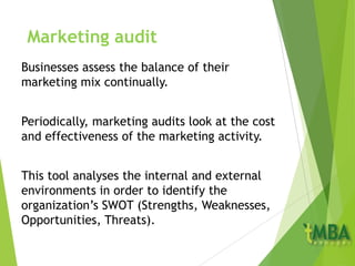 Marketing audit
Businesses assess the balance of their
marketing mix continually.
Periodically, marketing audits look at the cost
and effectiveness of the marketing activity.
This tool analyses the internal and external
environments in order to identify the
organization’s SWOT (Strengths, Weaknesses,
Opportunities, Threats).
 