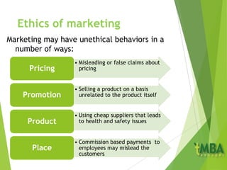 Ethics of marketing
Marketing may have unethical behaviors in a
number of ways:
• Misleading or false claims about
pricingPricing
• Selling a product on a basis
unrelated to the product itselfPromotion
• Using cheap suppliers that leads
to health and safety issuesProduct
• Commission based payments to
employees may mislead the
customers
Place
 