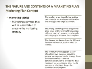 THE NATURE AND CONTENTS OF A MARKETING PLAN
Marketing Plan Content
• Marketing tactics
• Marketing activities that
will be undertaken to
execute the marketing
strategy
The product or service offering section
describes the key attributes and benefits
that will appeal to target customers.
The pricing section specifies the general
price range and how it might vary across
different types of customers or channels,
including any incentive or discount plans.
The channel section outlines the different
forms of distribution, such as direct or
indirect.
The communications section usually
offers high-level guidance about the
general message and media strategy. Firms
will often develop a separate
communication plan to provide the detail
necessary for agencies and other media
partners to effectively design the
communication program.
 