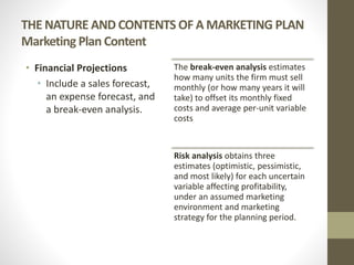 THE NATURE AND CONTENTS OF A MARKETING PLAN
Marketing Plan Content
• Financial Projections
• Include a sales forecast,
an expense forecast, and
a break-even analysis.
The break-even analysis estimates
how many units the firm must sell
monthly (or how many years it will
take) to offset its monthly fixed
costs and average per-unit variable
costs
Risk analysis obtains three
estimates (optimistic, pessimistic,
and most likely) for each uncertain
variable affecting profitability,
under an assumed marketing
environment and marketing
strategy for the planning period.
 