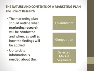 THE NATURE AND CONTENTS OF A MARKETING PLAN
The Role of Research
• The marketing plan
should outline what
marketing research
will be conducted
and when, as well as
how the findings will
be applied.
• Up-to-date
information is
needed about the:
Environment
Competition
Selected
Market
Segments
 