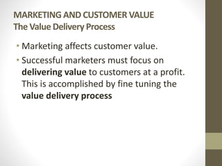 MARKETING AND CUSTOMER VALUE
The Value Delivery Process
• Marketing affects customer value.
• Successful marketers must focus on
delivering value to customers at a profit.
This is accomplished by fine tuning the
value delivery process
 