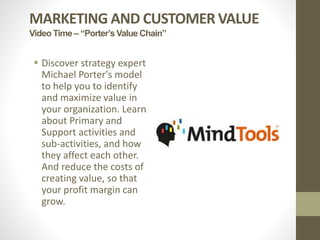 MARKETING AND CUSTOMER VALUE
Video Time – “Porter’s Value Chain”
 Discover strategy expert
Michael Porter's model
to help you to identify
and maximize value in
your organization. Learn
about Primary and
Support activities and
sub-activities, and how
they affect each other.
And reduce the costs of
creating value, so that
your profit margin can
grow.
 