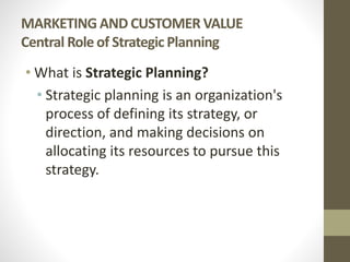 MARKETING AND CUSTOMER VALUE
Central Role of Strategic Planning
• What is Strategic Planning?
• Strategic planning is an organization's
process of defining its strategy, or
direction, and making decisions on
allocating its resources to pursue this
strategy.
 