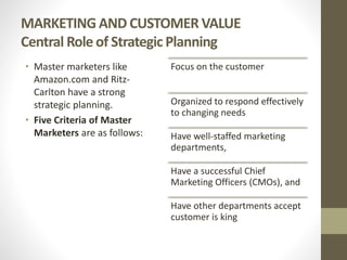 MARKETING AND CUSTOMER VALUE
Central Role of Strategic Planning
• Master marketers like
Amazon.com and Ritz-
Carlton have a strong
strategic planning.
• Five Criteria of Master
Marketers are as follows:
Focus on the customer
Organized to respond effectively
to changing needs
Have well-staffed marketing
departments,
Have a successful Chief
Marketing Officers (CMOs), and
Have other departments accept
customer is king
 