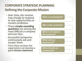 CORPORATE STRATEGIC PLANNING
Defining the Corporate Mission
• Over time, the mission
may change to respond
to new opportunities or
market conditions
• These simple-sounding
questions are among the
most difficult a company
will ever face.
• Successful companies
continuously ask and
answer them.
• From these answers the
organization can develop a
good mission statement.
What is our business?
Who is the customer?
What is of value to
the customer?
What will our
business be?
What should our
business be?
 