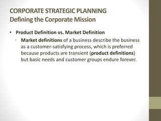 CORPORATE STRATEGIC PLANNING
Defining the Corporate Mission
• Product Definition vs. Market Definition
• Market definitions of a business describe the business
as a customer-satisfying process, which is preferred
because products are transient (product definitions)
but basic needs and customer groups endure forever.
 