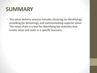 SUMMARY
• The value delivery process includes choosing (or identifying),
providing (or delivering), and communicating superior value.
The value chain is a tool for identifying key activities that
create value and costs in a specific business.
 