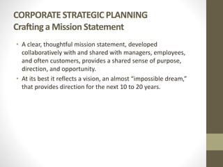 CORPORATE STRATEGIC PLANNING
Crafting a Mission Statement
• A clear, thoughtful mission statement, developed
collaboratively with and shared with managers, employees,
and often customers, provides a shared sense of purpose,
direction, and opportunity.
• At its best it reflects a vision, an almost “impossible dream,”
that provides direction for the next 10 to 20 years.
 