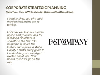 CORPORATE STRATEGIC PLANNING
VideoTime-HowtoWriteaMissionStatementThatDoesn'tSuck
I want to show you why most
mission statements are so
terrible.
Let's say you founded a pizza
parlor. And your first idea for
a mission statement is
something like this: "Our
mission is to serve the
tastiest damn pizza in Wake
County." That's pretty good. If
I worked for you, I could get
excited about that. Now
here's how it will go off the
rails.
 