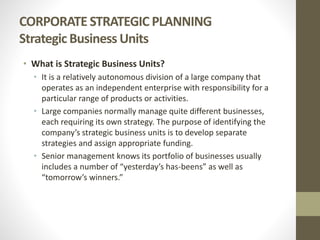 CORPORATE STRATEGIC PLANNING
Strategic Business Units
• What is Strategic Business Units?
• It is a relatively autonomous division of a large company that
operates as an independent enterprise with responsibility for a
particular range of products or activities.
• Large companies normally manage quite different businesses,
each requiring its own strategy. The purpose of identifying the
company’s strategic business units is to develop separate
strategies and assign appropriate funding.
• Senior management knows its portfolio of businesses usually
includes a number of “yesterday’s has-beens” as well as
“tomorrow’s winners.”
 
