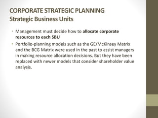 CORPORATE STRATEGIC PLANNING
Strategic Business Units
• Management must decide how to allocate corporate
resources to each SBU
• Portfolio-planning models such as the GE/McKinsey Matrix
and the BCG Matrix were used in the past to assist managers
in making resource allocation decisions. But they have been
replaced with newer models that consider shareholder value
analysis.
 