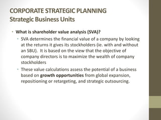 CORPORATE STRATEGIC PLANNING
Strategic Business Units
• What is shareholder value analysis (SVA)?
• SVA determines the financial value of a company by looking
at the returns it gives its stockholders (ie. with and without
an SBU). It is based on the view that the objective of
company directors is to maximize the wealth of company
stockholders
• These value calculations assess the potential of a business
based on growth opportunities from global expansion,
repositioning or retargeting, and strategic outsourcing.
 