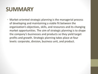 SUMMARY
• Market-oriented strategic planning is the managerial process
of developing and maintaining a viable fit between the
organization’s objectives, skills, and resources and its changing
market opportunities. The aim of strategic planning is to shape
the company’s businesses and products so they yield target
profits and growth. Strategic planning takes place at four
levels: corporate, division, business unit, and product.
 