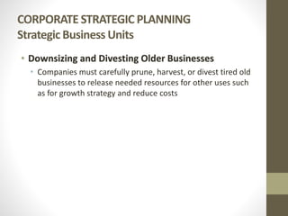CORPORATE STRATEGIC PLANNING
Strategic Business Units
• Downsizing and Divesting Older Businesses
• Companies must carefully prune, harvest, or divest tired old
businesses to release needed resources for other uses such
as for growth strategy and reduce costs
 