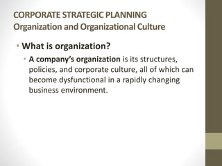 CORPORATE STRATEGIC PLANNING
Organization andOrganizational Culture
• What is organization?
• A company’s organization is its structures,
policies, and corporate culture, all of which can
become dysfunctional in a rapidly changing
business environment.
 
