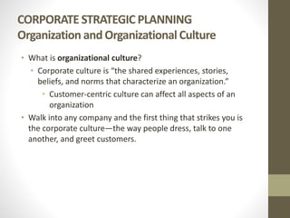 CORPORATE STRATEGIC PLANNING
Organization andOrganizational Culture
• What is organizational culture?
• Corporate culture is “the shared experiences, stories,
beliefs, and norms that characterize an organization.”
• Customer-centric culture can affect all aspects of an
organization
• Walk into any company and the first thing that strikes you is
the corporate culture—the way people dress, talk to one
another, and greet customers.
 