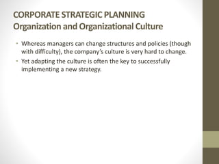 CORPORATE STRATEGIC PLANNING
Organization andOrganizational Culture
• Whereas managers can change structures and policies (though
with difficulty), the company’s culture is very hard to change.
• Yet adapting the culture is often the key to successfully
implementing a new strategy.
 