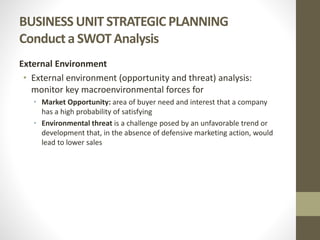 BUSINESS UNIT STRATEGIC PLANNING
Conduct a SWOT Analysis
External Environment
• External environment (opportunity and threat) analysis:
monitor key macroenvironmental forces for
• Market Opportunity: area of buyer need and interest that a company
has a high probability of satisfying
• Environmental threat is a challenge posed by an unfavorable trend or
development that, in the absence of defensive marketing action, would
lead to lower sales
 