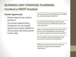BUSINESS UNIT STRATEGIC PLANNING
Conduct a SWOT Analysis
Market Opportunity
• Market opportunity analysis
questions
• To evaluate opportunities,
companies can use market
opportunity analysis (MOA) to
ask questions like those posed
on this slide
Can we articulate the benefits convincingly
to a defined target market(s)?
Can we locate the target market(s) and
reach them with cost-effective media and
trade channels
Does our company possess or have access
to the critical capabilities and resources
we need to deliver the customer benefits?
Can we deliver the benefits better than
any actual or potential competitors?
Will the financial rate of return meet or
exceed our required threshold for
investment?
 