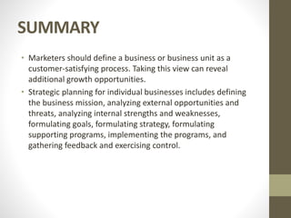 SUMMARY
• Marketers should define a business or business unit as a
customer-satisfying process. Taking this view can reveal
additional growth opportunities.
• Strategic planning for individual businesses includes defining
the business mission, analyzing external opportunities and
threats, analyzing internal strengths and weaknesses,
formulating goals, formulating strategy, formulating
supporting programs, implementing the programs, and
gathering feedback and exercising control.
 