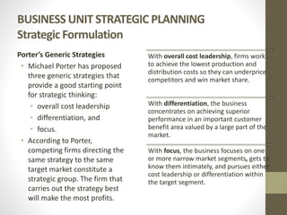 BUSINESS UNIT STRATEGIC PLANNING
Strategic Formulation
Porter’s Generic Strategies
• Michael Porter has proposed
three generic strategies that
provide a good starting point
for strategic thinking:
• overall cost leadership
• differentiation, and
• focus.
• According to Porter,
competing firms directing the
same strategy to the same
target market constitute a
strategic group. The firm that
carries out the strategy best
will make the most profits.
With overall cost leadership, firms work
to achieve the lowest production and
distribution costs so they can underprice
competitors and win market share.
With differentiation, the business
concentrates on achieving superior
performance in an important customer
benefit area valued by a large part of the
market.
With focus, the business focuses on one
or more narrow market segments, gets to
know them intimately, and pursues either
cost leadership or differentiation within
the target segment.
 