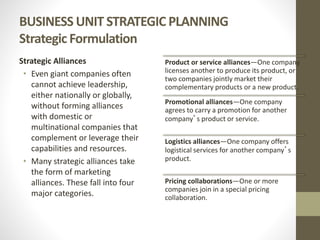 BUSINESS UNIT STRATEGIC PLANNING
Strategic Formulation
Strategic Alliances
• Even giant companies often
cannot achieve leadership,
either nationally or globally,
without forming alliances
with domestic or
multinational companies that
complement or leverage their
capabilities and resources.
• Many strategic alliances take
the form of marketing
alliances. These fall into four
major categories.
Product or service alliances—One company
licenses another to produce its product, or
two companies jointly market their
complementary products or a new product.
Promotional alliances—One company
agrees to carry a promotion for another
company’s product or service.
Logistics alliances—One company offers
logistical services for another company’s
product.
Pricing collaborations—One or more
companies join in a special pricing
collaboration.
 