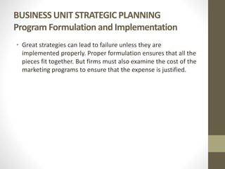 BUSINESS UNIT STRATEGIC PLANNING
Program Formulation and Implementation
• Great strategies can lead to failure unless they are
implemented properly. Proper formulation ensures that all the
pieces fit together. But firms must also examine the cost of the
marketing programs to ensure that the expense is justified.
 