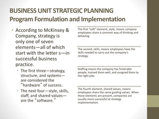 BUSINESS UNIT STRATEGIC PLANNING
Program Formulation and Implementation
• According to McKinsey &
Company, strategy is
only one of seven
elements—all of which
start with the letter s—in
successful business
practice.
• The first three—strategy,
structure, and systems—
are considered the
“hardware” of success.
• The next four—style, skills,
staff, and shared values—
are the “software.”
The first “soft” element, style, means company
employees share a common way of thinking and
behaving.
The second, skills, means employees have the
skills needed to carry out the company’s
strategy.
Staffing means the company has hired able
people, trained them well, and assigned them to
the right jobs.
The fourth element, shared values, means
employees share the same guiding values. When
these elements are present, companies are
usually more successful at strategy
implementation.
 