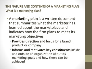 THE NATURE AND CONTENTS OF A MARKETING PLAN
What is a marketing plan?
• A marketing plan is a written document
that summarizes what the marketer has
learned about the marketplace and
indicates how the firm plans to meet its
marketing objectives
• Provides direction and focus for a brand,
product or company
• Informs and motivates key constituents inside
and outside an organization about its
marketing goals and how these can be
achieved
 