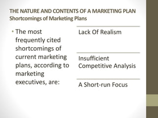 THE NATURE AND CONTENTS OF A MARKETING PLAN
Shortcomingsof Marketing Plans
• The most
frequently cited
shortcomings of
current marketing
plans, according to
marketing
executives, are:
Lack Of Realism
Insufficient
Competitive Analysis
A Short-run Focus
 