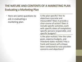 THE NATURE AND CONTENTS OF A MARKETING PLAN
Evaluatinga Marketing Plan
• Here are some questions to
ask in evaluating a
marketing plan.
Is the plan specific? Are its
objectives concrete and
measurable? Does it provide a
clear course of action? Does it
include specific activities, each
with specific dates of completion,
specific persons responsible, and
specific budgets?
Is the plan realistic? Are the sales
goals, expense budgets, and
milestone dates realistic? Has a
frank and honest self-critique
been conducted to raise possible
concerns and objections?
 